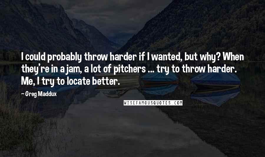 Greg Maddux quotes: I could probably throw harder if I wanted, but why? When they're in a jam, a lot of pitchers ... try to throw harder. Me, I try to locate better. Greg Maddux quotes: I could probably throw harder if I wanted, but why? When they're in a jam, a lot of pitchers ... try to throw harder. Me, I try to locate better.