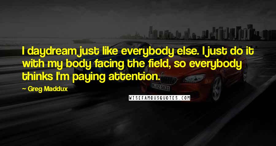 Greg Maddux quotes: I daydream just like everybody else. I just do it with my body facing the field, so everybody thinks I'm paying attention. Greg Maddux quotes: I daydream just like everybody else. I just do it with my body facing the field, so everybody thinks I'm paying attention.