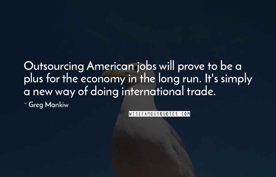 Greg Mankiw quotes: Outsourcing American jobs will prove to be a plus for the economy in the long run. It's simply a new way of doing international trade.