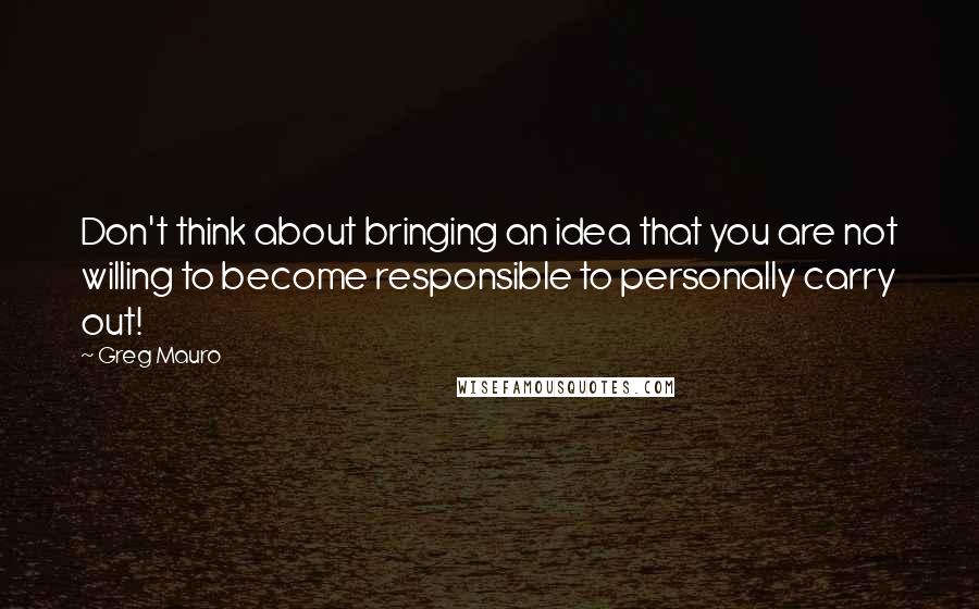Greg Mauro quotes: Don't think about bringing an idea that you are not willing to become responsible to personally carry out!
