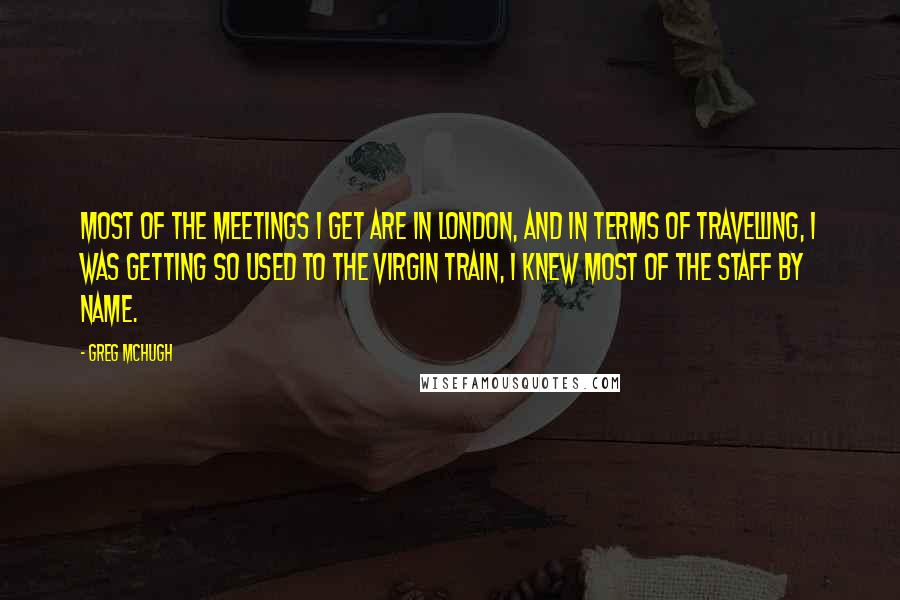 Greg McHugh quotes: Most of the meetings I get are in London, and in terms of travelling, I was getting so used to the Virgin train, I knew most of the staff by Greg McHugh quotes: Most of the meetings I get are in London, and in terms of travelling, I was getting so used to the Virgin train, I knew most of the staff by