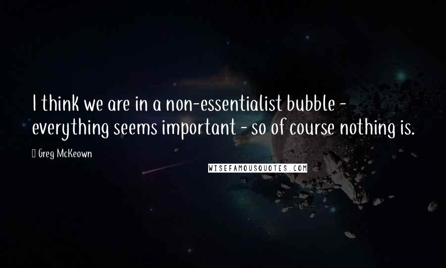 Greg McKeown quotes: I think we are in a non-essentialist bubble - everything seems important - so of course nothing is.