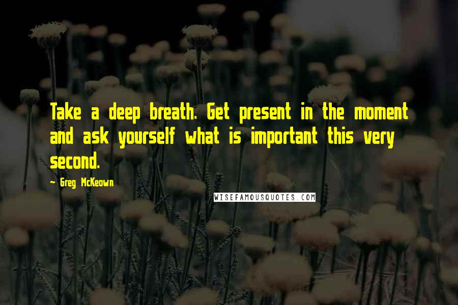 Greg McKeown quotes: Take a deep breath. Get present in the moment and ask yourself what is important this very second.