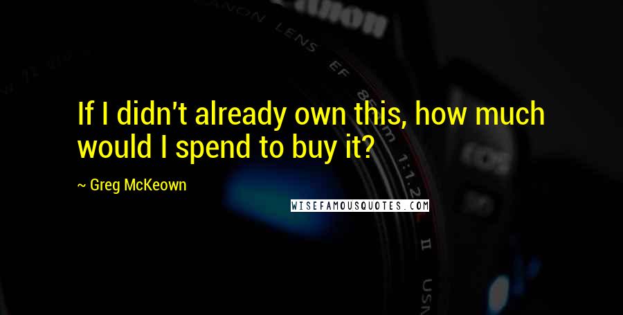 Greg McKeown quotes: If I didn't already own this, how much would I spend to buy it?