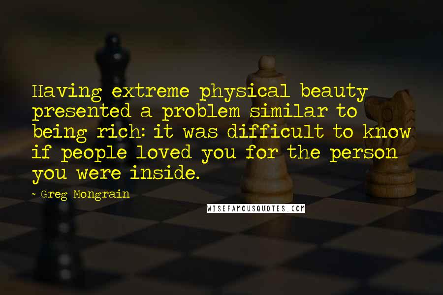 Greg Mongrain quotes: Having extreme physical beauty presented a problem similar to being rich: it was difficult to know if people loved you for the person you were inside. Greg Mongrain quotes: Having extreme physical beauty presented a problem similar to being rich: it was difficult to know if people loved you for the person you were inside.