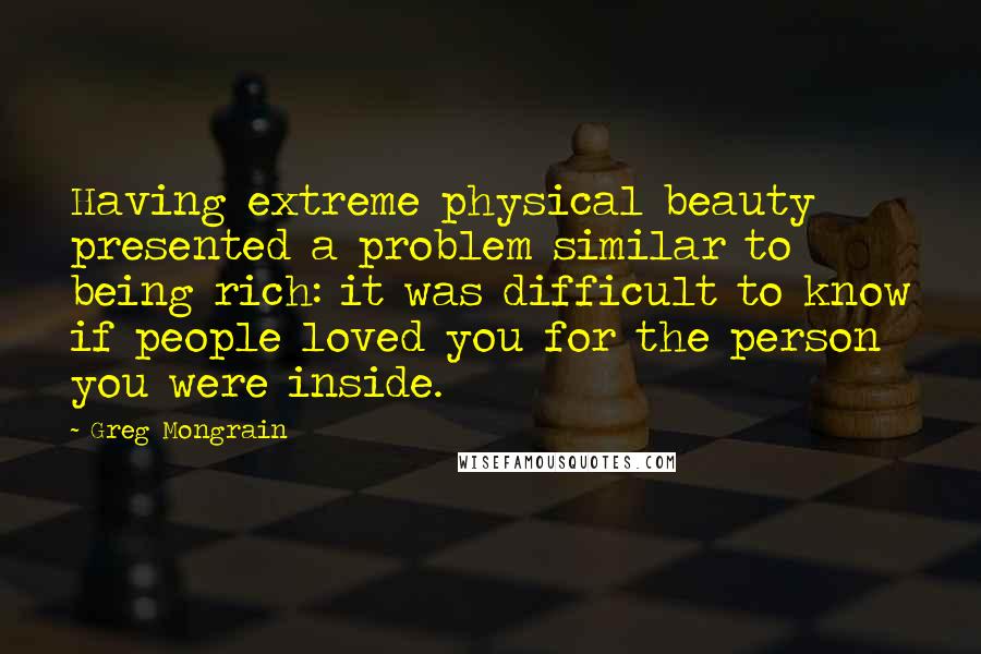 Greg Mongrain quotes: Having extreme physical beauty presented a problem similar to being rich: it was difficult to know if people loved you for the person you were inside.