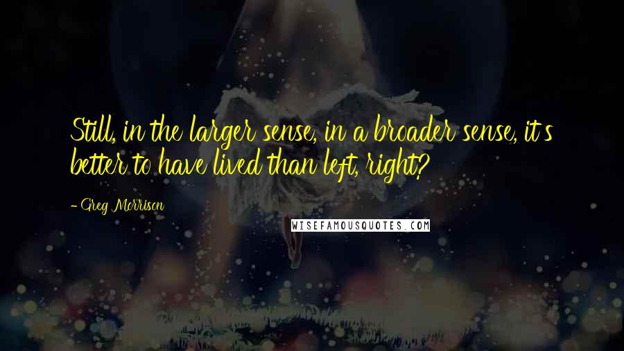 Greg Morrison quotes: Still, in the larger sense, in a broader sense, it's better to have lived than left, right?