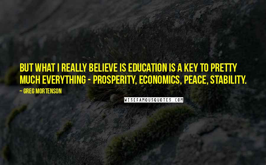 Greg Mortenson quotes: But what I really believe is education is a key to pretty much everything - prosperity, economics, peace, stability.