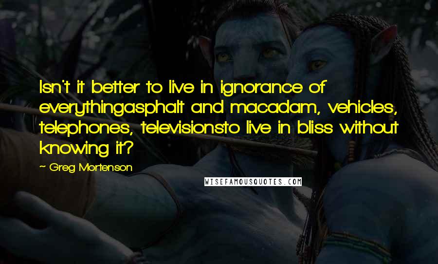 Greg Mortenson quotes: Isn't it better to live in ignorance of everythingasphalt and macadam, vehicles, telephones, televisionsto live in bliss without knowing it?