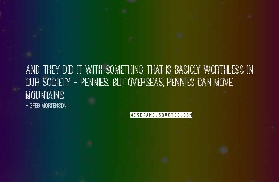 Greg Mortenson quotes: And they did it with something that is basicly worthless in our society - pennies. But overseas, pennies can move mountains