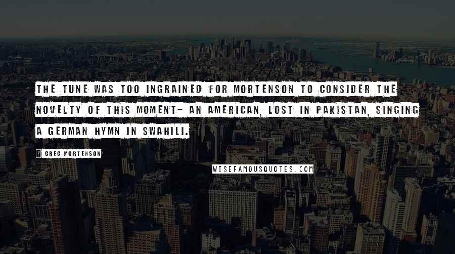 Greg Mortenson quotes: The tune was too ingrained for Mortenson to consider the novelty of this moment- an American, lost in Pakistan, singing a German hymn in Swahili.