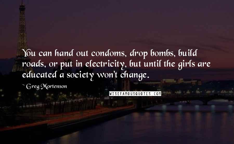 Greg Mortenson quotes: You can hand out condoms, drop bombs, build roads, or put in electricity, but until the girls are educated a society won't change.
