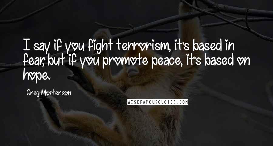 Greg Mortenson quotes: I say if you fight terrorism, it's based in fear, but if you promote peace, it's based on hope.