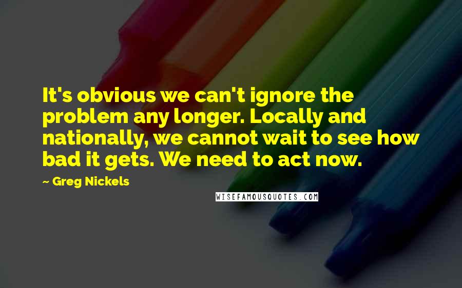 Greg Nickels quotes: It's obvious we can't ignore the problem any longer. Locally and nationally, we cannot wait to see how bad it gets. We need to act now.