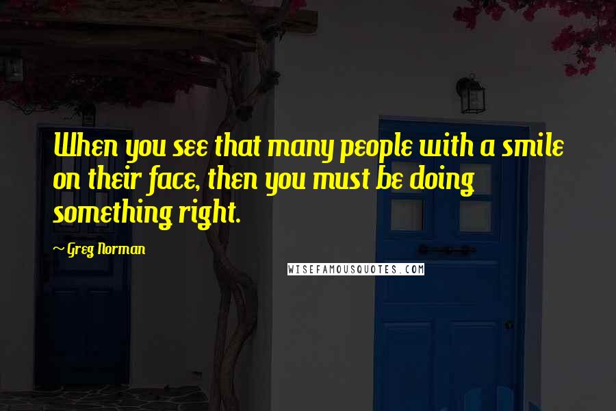 Greg Norman quotes: When you see that many people with a smile on their face, then you must be doing something right.