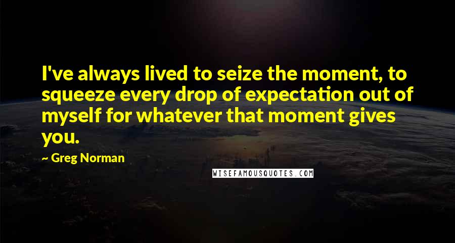 Greg Norman quotes: I've always lived to seize the moment, to squeeze every drop of expectation out of myself for whatever that moment gives you. Greg Norman quotes: I've always lived to seize the moment, to squeeze every drop of expectation out of myself for whatever that moment gives you.