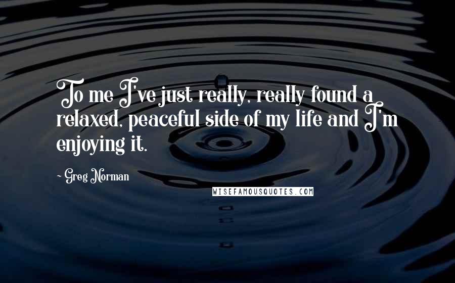 Greg Norman quotes: To me I've just really, really found a relaxed, peaceful side of my life and I'm enjoying it.