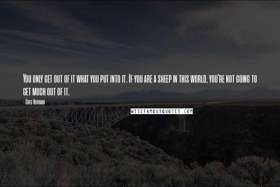 Greg Norman quotes: You only get out of it what you put into it. If you are a sheep in this world, you're not going to get much out of it. Greg Norman quotes: You only get out of it what you put into it. If you are a sheep in this world, you're not going to get much out of it.