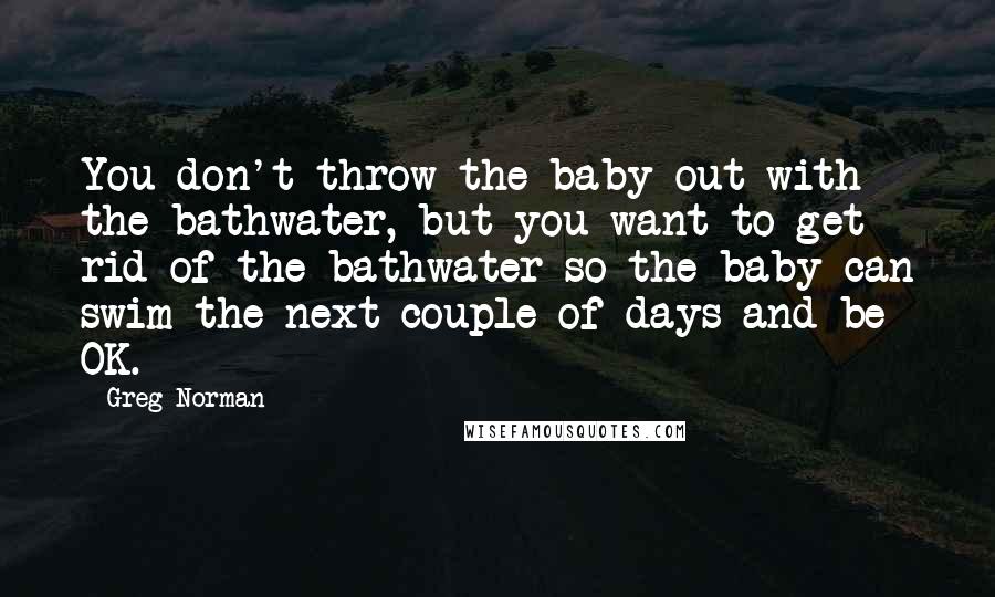 Greg Norman quotes: You don't throw the baby out with the bathwater, but you want to get rid of the bathwater so the baby can swim the next couple of days and be