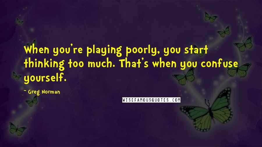 Greg Norman quotes: When you're playing poorly, you start thinking too much. That's when you confuse yourself.