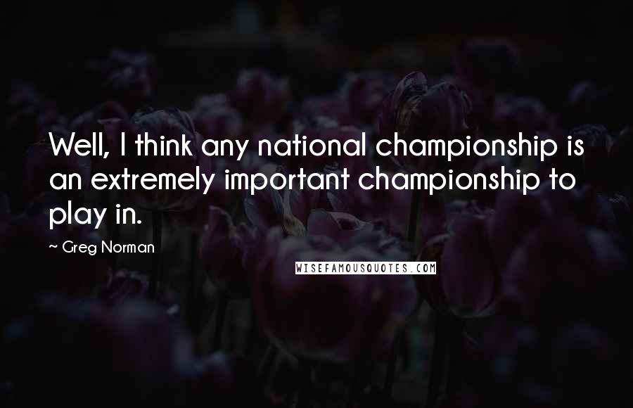 Greg Norman quotes: Well, I think any national championship is an extremely important championship to play in.
