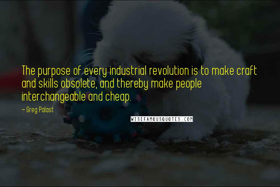 Greg Palast quotes: The purpose of every industrial revolution is to make craft and skills obsolete, and thereby make people interchangeable and cheap. Greg Palast quotes: The purpose of every industrial revolution is to make craft and skills obsolete, and thereby make people interchangeable and cheap.