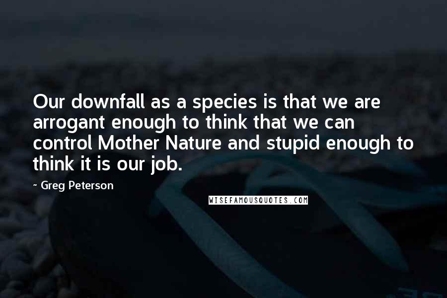 Greg Peterson quotes: Our downfall as a species is that we are arrogant enough to think that we can control Mother Nature and stupid enough to think it is our job.