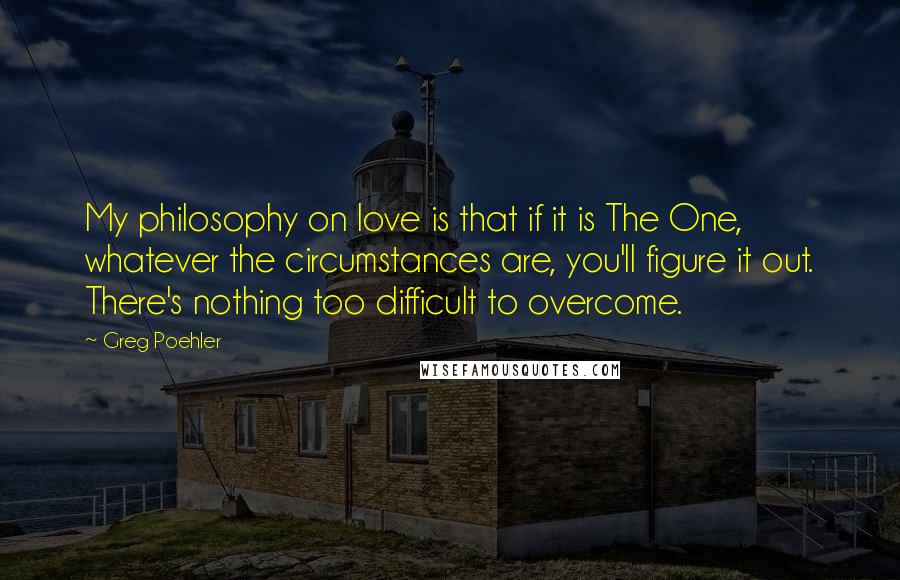 Greg Poehler quotes: My philosophy on love is that if it is The One, whatever the circumstances are, you'll figure it out. There's nothing too difficult to overcome.