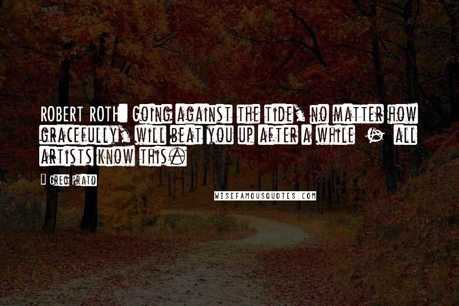 Greg Prato quotes: ROBERT ROTH: Going against the tide, no matter how gracefully, will beat you up after a while - all artists know this. Greg Prato quotes: ROBERT ROTH: Going against the tide, no matter how gracefully, will beat you up after a while - all artists know this.