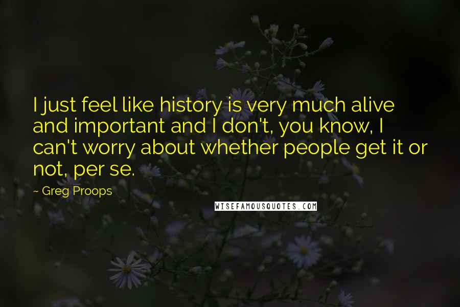 Greg Proops quotes: I just feel like history is very much alive and important and I don't, you know, I can't worry about whether people get it or not, per se.