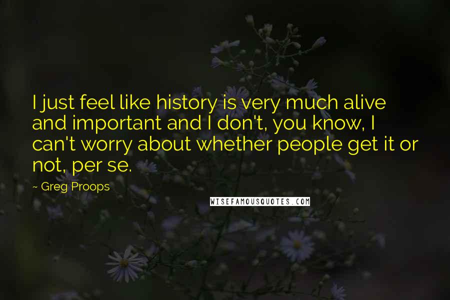 Greg Proops quotes: I just feel like history is very much alive and important and I don't, you know, I can't worry about whether people get it or not, per se. Greg Proops quotes: I just feel like history is very much alive and important and I don't, you know, I can't worry about whether people get it or not, per se.