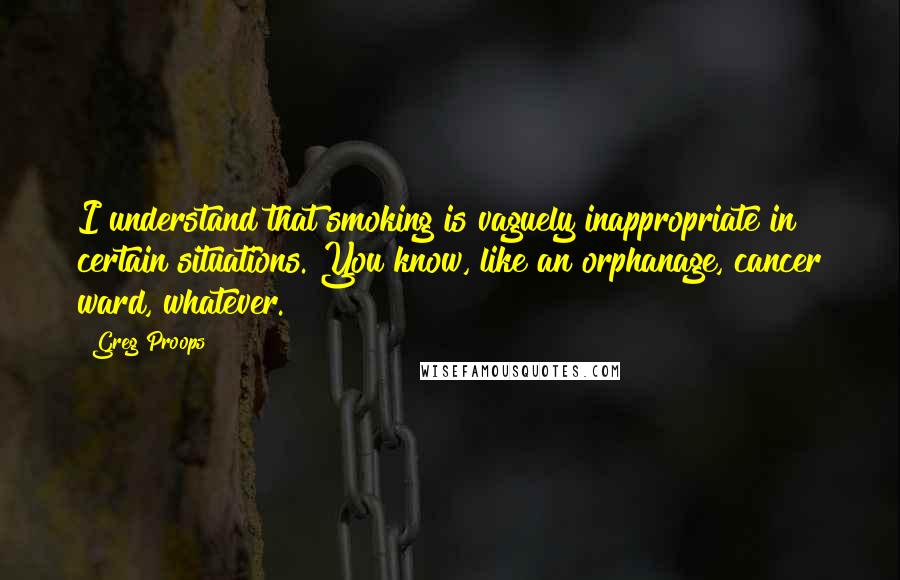Greg Proops quotes: I understand that smoking is vaguely inappropriate in certain situations. You know, like an orphanage, cancer ward, whatever.