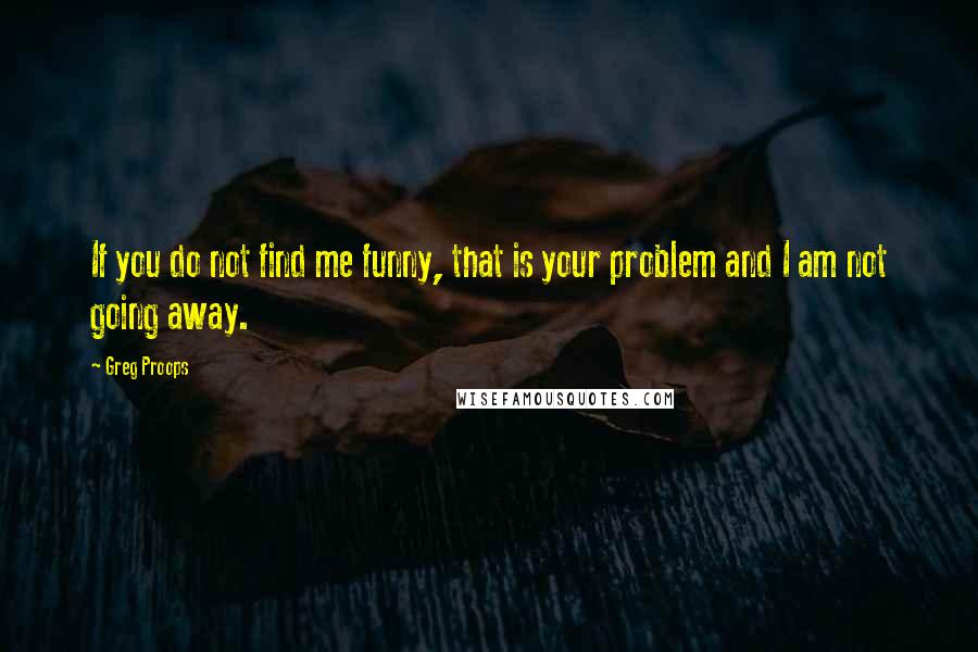 Greg Proops quotes: If you do not find me funny, that is your problem and I am not going away.