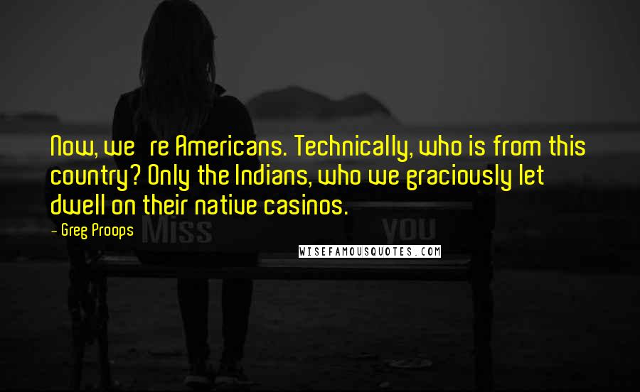 Greg Proops quotes: Now, we're Americans. Technically, who is from this country? Only the Indians, who we graciously let dwell on their native casinos.