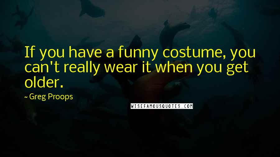 Greg Proops quotes: If you have a funny costume, you can't really wear it when you get older.