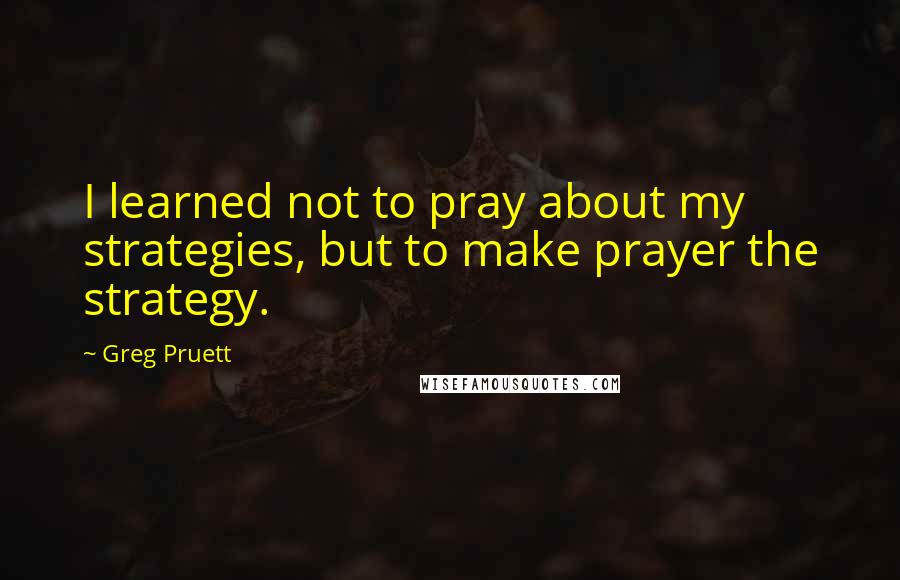 Greg Pruett quotes: I learned not to pray about my strategies, but to make prayer the strategy.