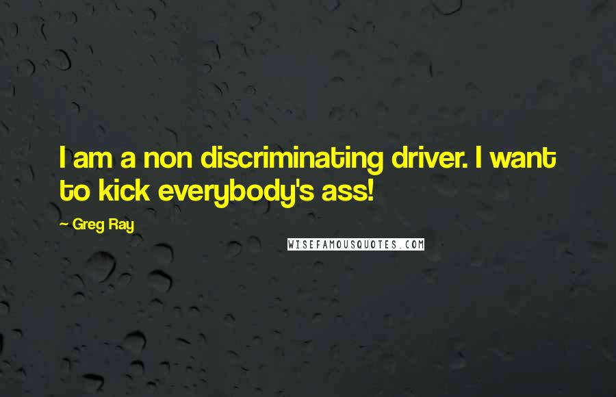 Greg Ray quotes: I am a non discriminating driver. I want to kick everybody's ass!