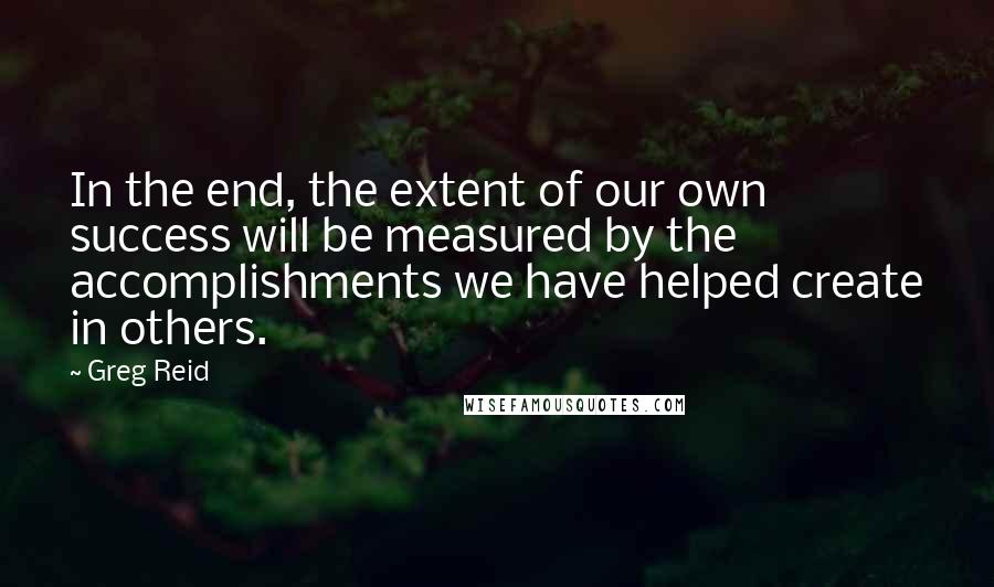 Greg Reid quotes: In the end, the extent of our own success will be measured by the accomplishments we have helped create in others.