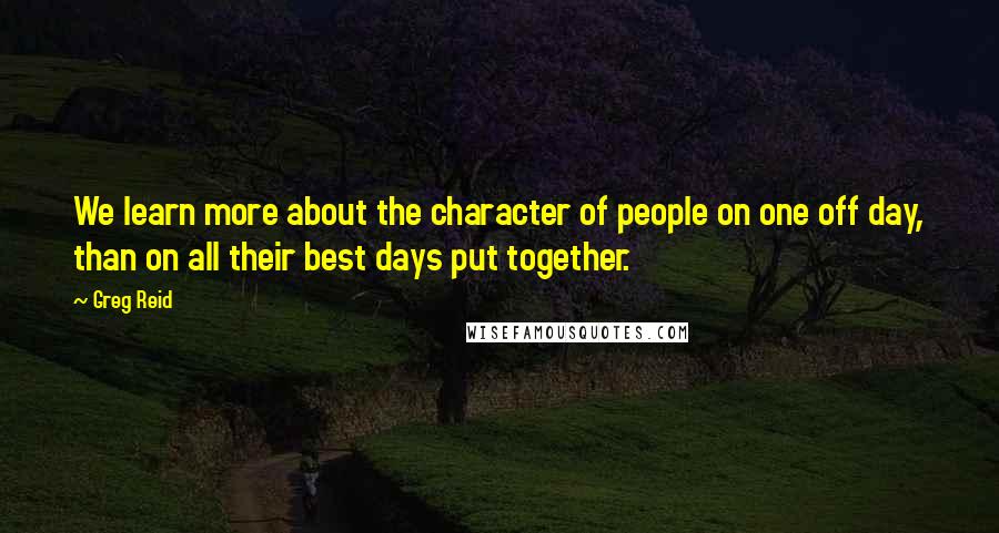 Greg Reid quotes: We learn more about the character of people on one off day, than on all their best days put together.