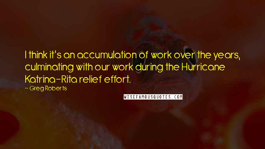 Greg Roberts quotes: I think it's an accumulation of work over the years, culminating with our work during the Hurricane Katrina-Rita relief effort.