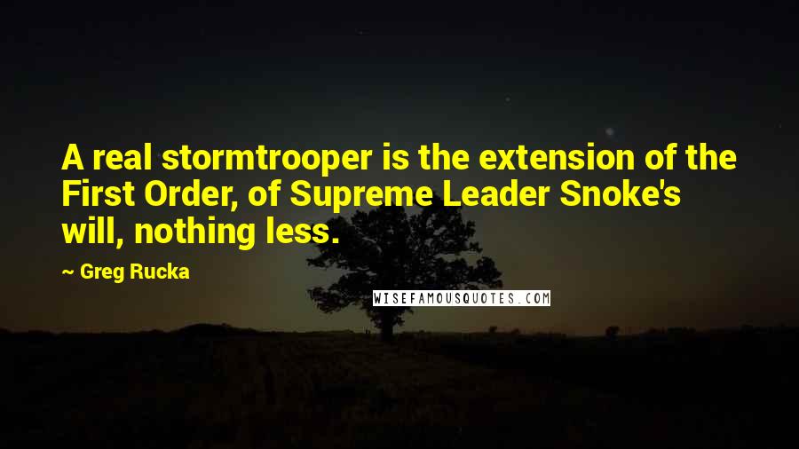Greg Rucka quotes: A real stormtrooper is the extension of the First Order, of Supreme Leader Snoke's will, nothing less. Greg Rucka quotes: A real stormtrooper is the extension of the First Order, of Supreme Leader Snoke's will, nothing less.