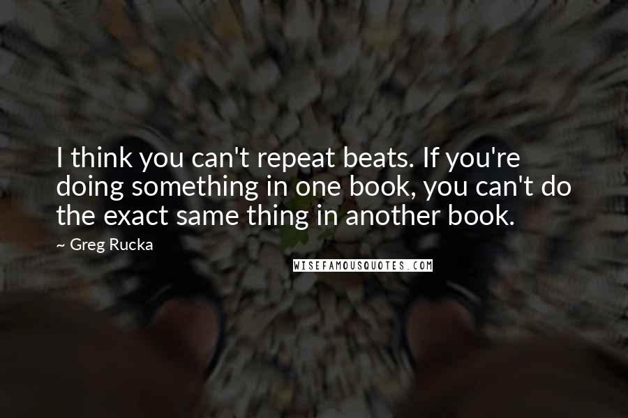 Greg Rucka quotes: I think you can't repeat beats. If you're doing something in one book, you can't do the exact same thing in another book.