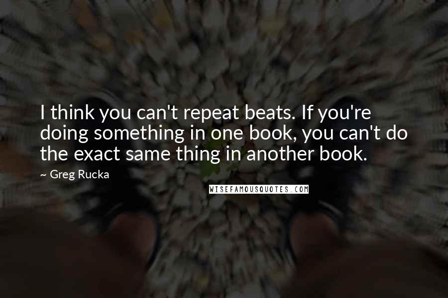 Greg Rucka quotes: I think you can't repeat beats. If you're doing something in one book, you can't do the exact same thing in another book. Greg Rucka quotes: I think you can't repeat beats. If you're doing something in one book, you can't do the exact same thing in another book.