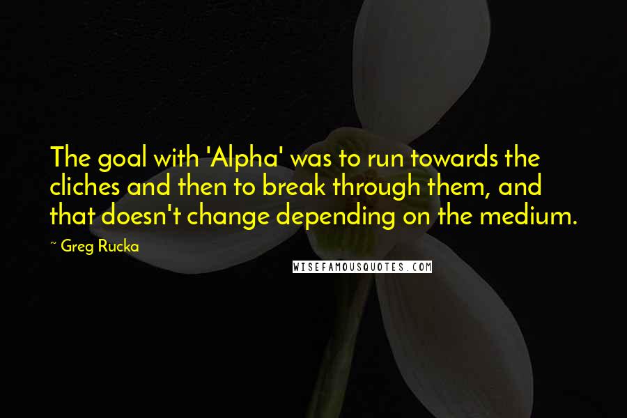 Greg Rucka quotes: The goal with 'Alpha' was to run towards the cliches and then to break through them, and that doesn't change depending on the medium. Greg Rucka quotes: The goal with 'Alpha' was to run towards the cliches and then to break through them, and that doesn't change depending on the medium.