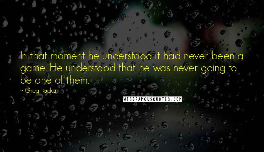 Greg Rucka quotes: In that moment he understood it had never been a game. He understood that he was never going to be one of them. Greg Rucka quotes: In that moment he understood it had never been a game. He understood that he was never going to be one of them.