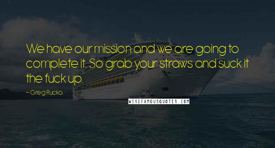 Greg Rucka quotes: We have our mission and we are going to complete it. So grab your straws and suck it the fuck up. Greg Rucka quotes: We have our mission and we are going to complete it. So grab your straws and suck it the fuck up.