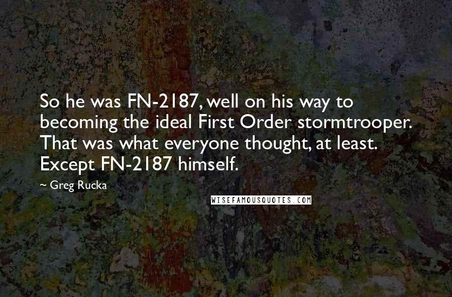 Greg Rucka quotes: So he was FN-2187, well on his way to becoming the ideal First Order stormtrooper. That was what everyone thought, at least. Except FN-2187 himself. Greg Rucka quotes: So he was FN-2187, well on his way to becoming the ideal First Order stormtrooper. That was what everyone thought, at least. Except FN-2187 himself.