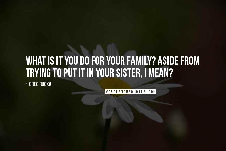 Greg Rucka quotes: What is it you do for your family? Aside from trying to put it in your sister, I mean? Greg Rucka quotes: What is it you do for your family? Aside from trying to put it in your sister, I mean?