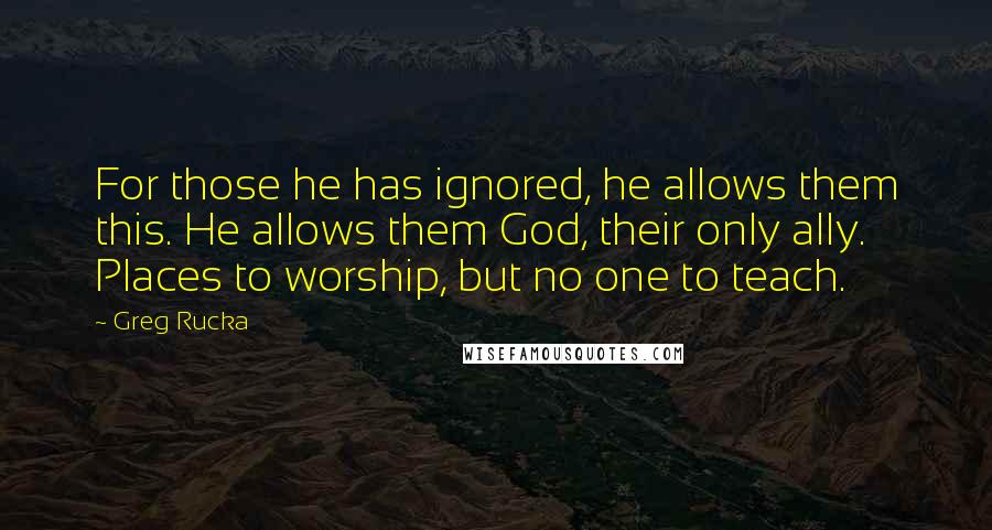 Greg Rucka quotes: For those he has ignored, he allows them this. He allows them God, their only ally. Places to worship, but no one to teach. Greg Rucka quotes: For those he has ignored, he allows them this. He allows them God, their only ally. Places to worship, but no one to teach.