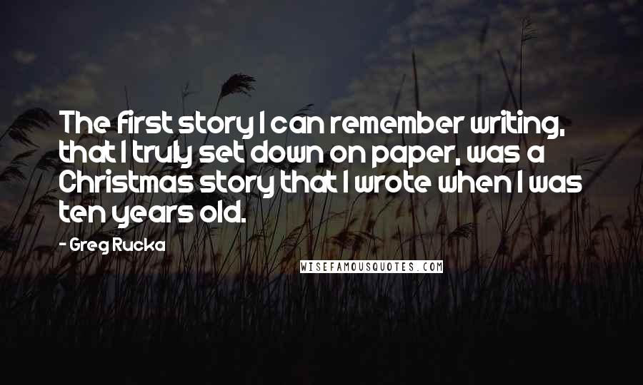 Greg Rucka quotes: The first story I can remember writing, that I truly set down on paper, was a Christmas story that I wrote when I was ten years old.